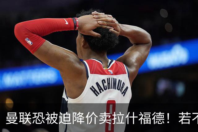 曼联恐被迫降价卖拉什福德！若不能转会巴萨，其将第一时间归队享顶薪
