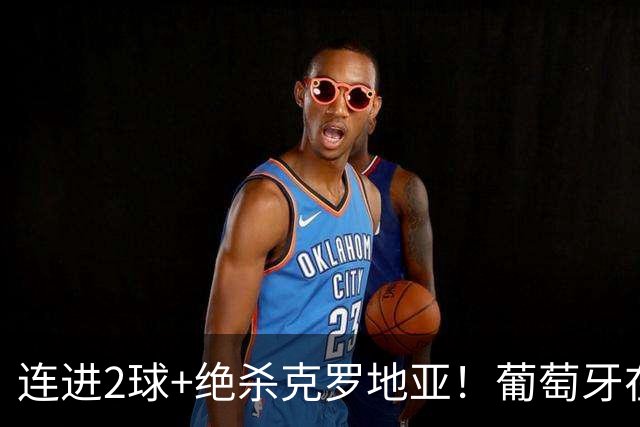 连进2球+绝杀克罗地亚！葡萄牙在逆境中展露球队底蕴